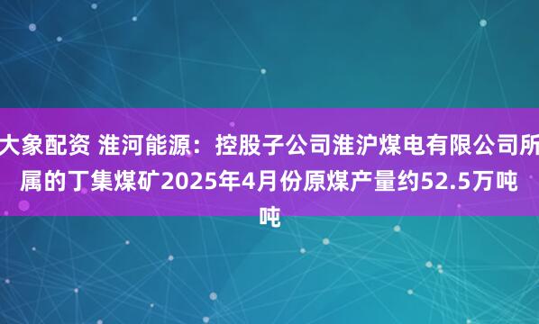 大象配资 淮河能源：控股子公司淮沪煤电有限公司所属的丁集煤矿2025年4月份原煤产量约52.5万吨