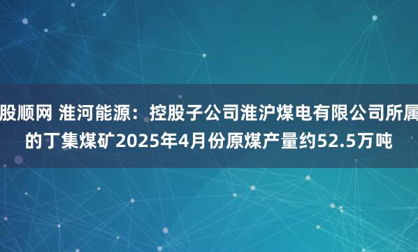 股顺网 淮河能源：控股子公司淮沪煤电有限公司所属的丁集煤矿2025年4月份原煤产量约52.5万吨