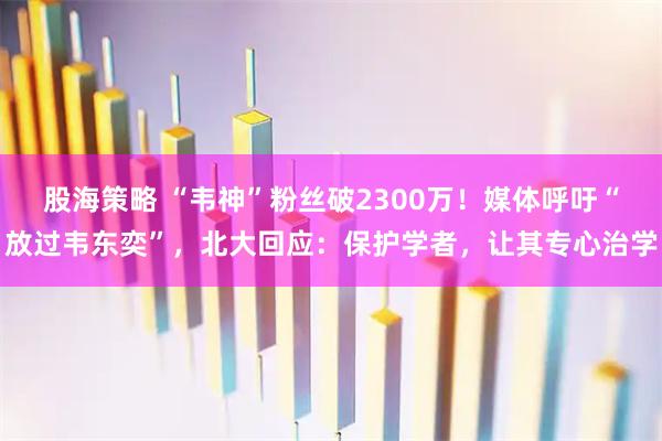 股海策略 “韦神”粉丝破2300万！媒体呼吁“放过韦东奕”，北大回应：保护学者，让其专心治学