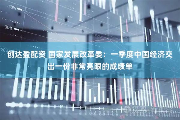 创达盈配资 国家发展改革委：一季度中国经济交出一份非常亮眼的成绩单