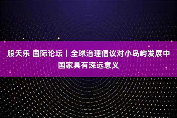 股天乐 国际论坛｜全球治理倡议对小岛屿发展中国家具有深远意义