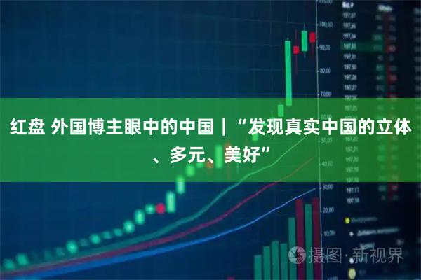红盘 外国博主眼中的中国｜“发现真实中国的立体、多元、美好”