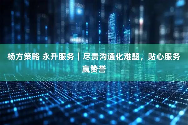 杨方策略 永升服务｜尽责沟通化难题，贴心服务赢赞誉