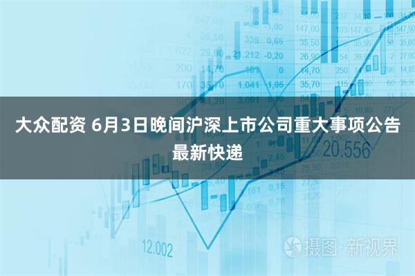 大众配资 6月3日晚间沪深上市公司重大事项公告最新快递