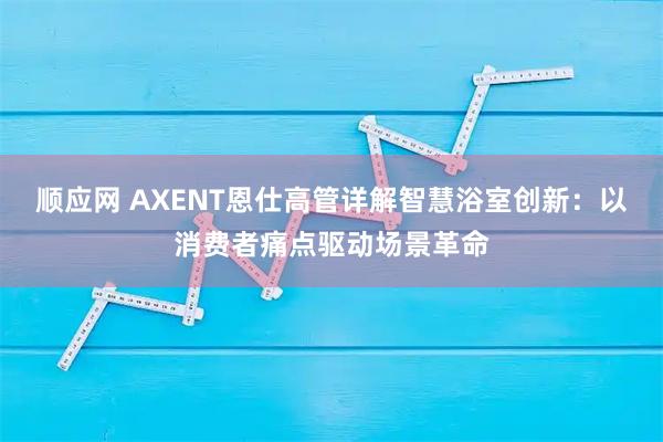 顺应网 AXENT恩仕高管详解智慧浴室创新：以消费者痛点驱动场景革命