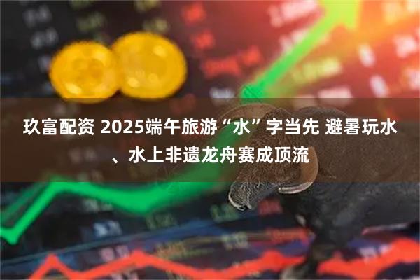 玖富配资 2025端午旅游“水”字当先 避暑玩水、水上非遗龙舟赛成顶流