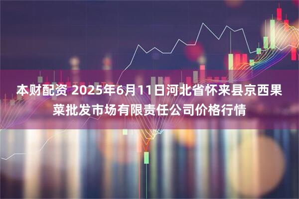 本财配资 2025年6月11日河北省怀来县京西果菜批发市场有限责任公司价格行情