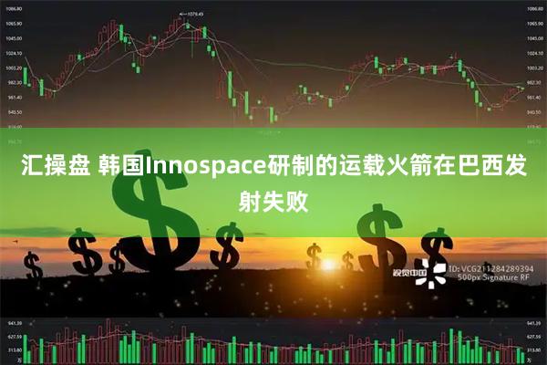 汇操盘 韩国Innospace研制的运载火箭在巴西发射失败
