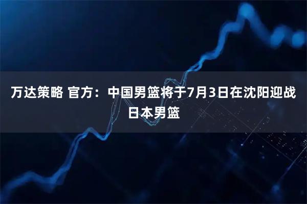 万达策略 官方：中国男篮将于7月3日在沈阳迎战日本男篮