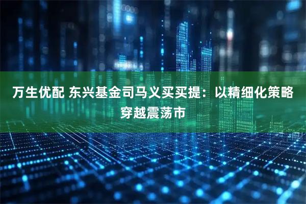 万生优配 东兴基金司马义买买提：以精细化策略穿越震荡市