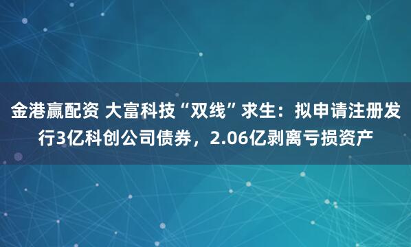 金港赢配资 大富科技“双线”求生：拟申请注册发行3亿科创公司债券，2.06亿剥离亏损资产